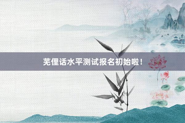 芜俚话水平测试报名初始啦！